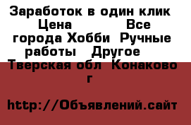 Заработок в один клик › Цена ­ 1 000 - Все города Хобби. Ручные работы » Другое   . Тверская обл.,Конаково г.